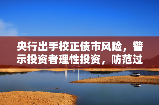 央行出手校正债市风险，警示投资者理性投资，防范过度入市风险