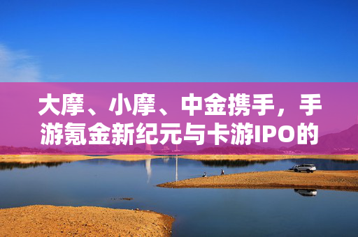 大摩、小摩、中金携手，手游氪金新纪元与卡游IPO的奇迹