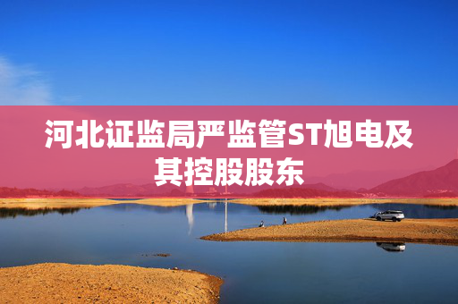 河北证监局严监管ST旭电及其控股股东