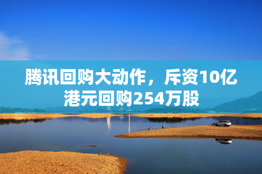 腾讯回购大动作，斥资10亿港元回购254万股