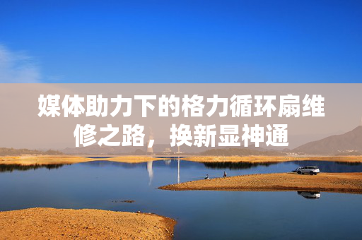 媒体助力下的格力循环扇维修之路，换新显神通