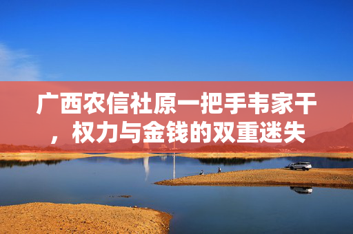 广西农信社原一把手韦家干，权力与金钱的双重迷失