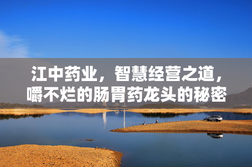 江中药业，智慧经营之道，嚼不烂的肠胃药龙头的秘密
