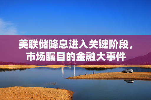 美联储降息进入关键阶段，市场瞩目的金融大事件
