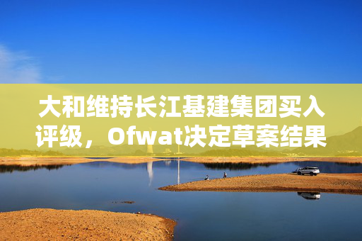 大和维持长江基建集团买入评级，Ofwat决定草案结果影响深远
