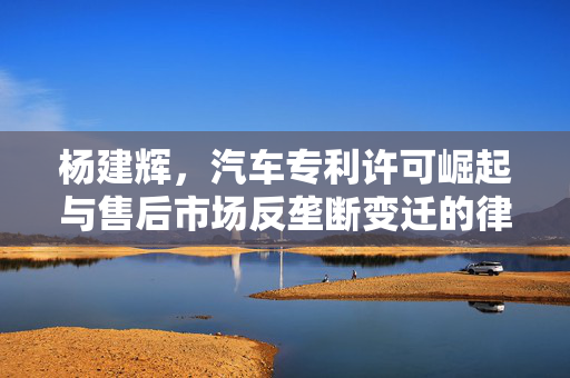 杨建辉，汽车专利许可崛起与售后市场反垄断变迁的律所合伙人