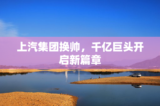上汽集团换帅，千亿巨头开启新篇章