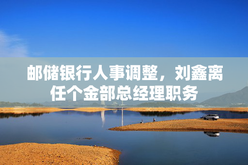 邮储银行人事调整，刘鑫离任个金部总经理职务