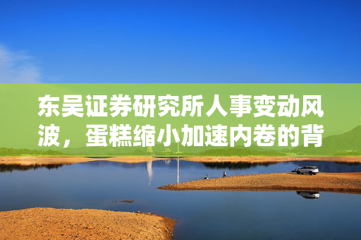 东吴证券研究所人事变动风波，蛋糕缩小加速内卷的背后