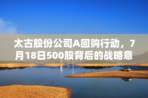 太古股份公司A回购行动，7月18日500股背后的战略意义