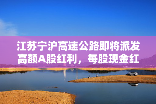 江苏宁沪高速公路即将派发高额A股红利，每股现金红利达0.47元
