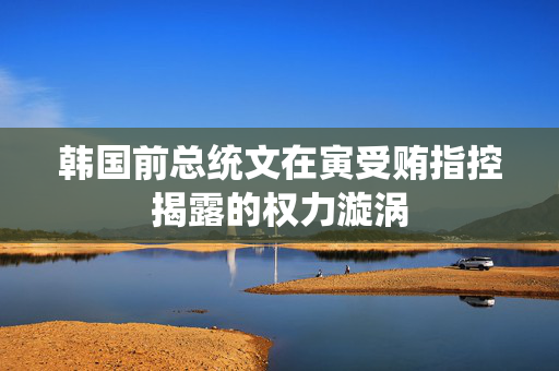 韩国前总统文在寅受贿指控揭露的权力漩涡