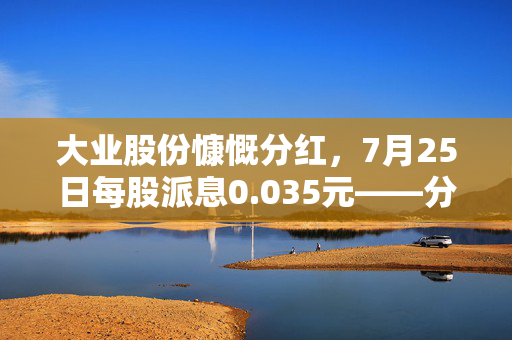 大业股份慷慨分红，7月25日每股派息0.035元——分红盛宴即将开启
