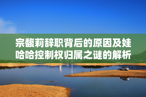 宗馥莉辞职背后的原因及娃哈哈控制权归属之谜的解析