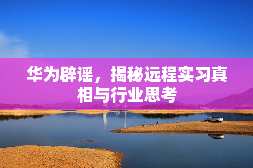 华为辟谣，揭秘远程实习真相与行业思考