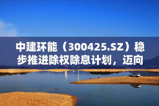 中建环能（300425.SZ）稳步推进除权除息计划，迈向更高发展新阶段