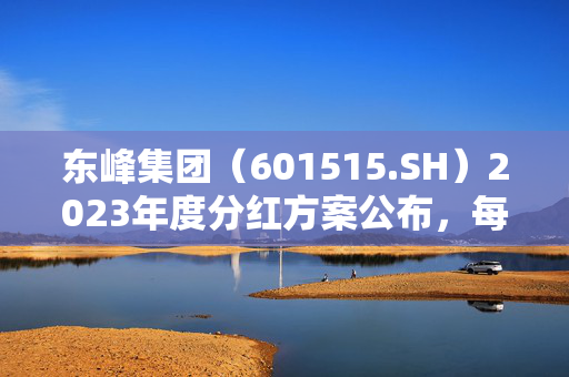 东峰集团（601515.SH）2023年度分红方案公布，每股派息0.025元