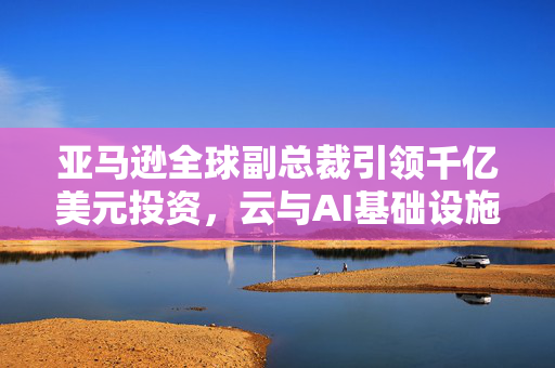 亚马逊全球副总裁引领千亿美元投资，云与AI基础设施建设的未来布局