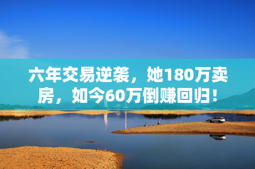 六年交易逆袭，她180万卖房，如今60万倒赚回归！