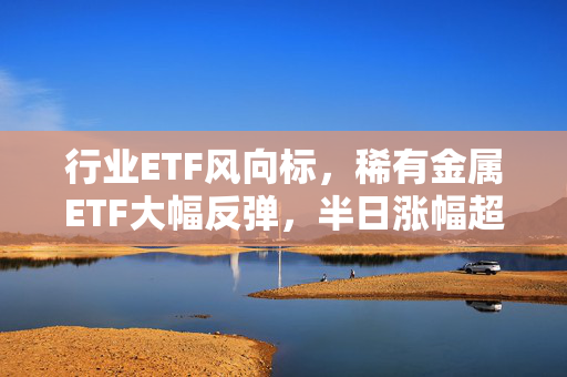 行业ETF风向标，稀有金属ETF大幅反弹，半日涨幅超4%的亮眼表现