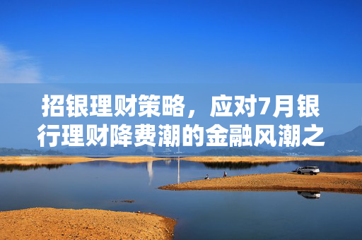 招银理财策略，应对7月银行理财降费潮的金融风潮之道