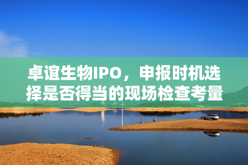 卓谊生物IPO，申报时机选择是否得当的现场检查考量