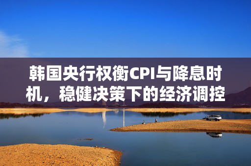 韩国央行权衡CPI与降息时机，稳健决策下的经济调控策略