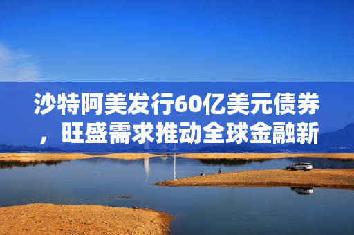 沙特阿美发行60亿美元债券，旺盛需求推动全球金融新动向