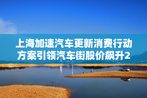 上海加速汽车更新消费行动方案引领汽车街股价飙升25%的背后秘密