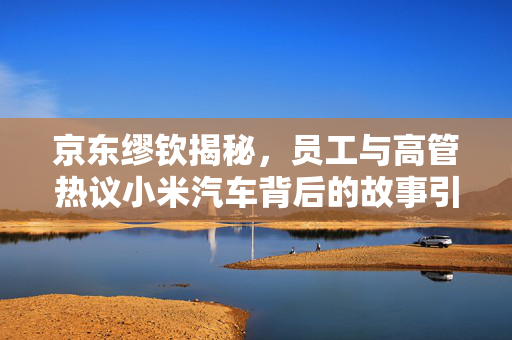 京东缪钦揭秘，员工与高管热议小米汽车背后的故事引人瞩目