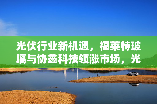 光伏行业新机遇，福莱特玻璃与协鑫科技领涨市场，光伏股早盘集体走高