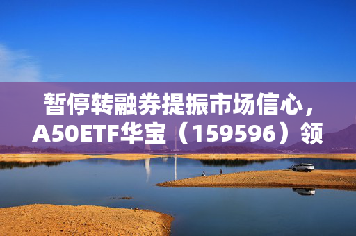 暂停转融券提振市场信心，A50ETF华宝（159596）领涨1.45%的股市新动向分析