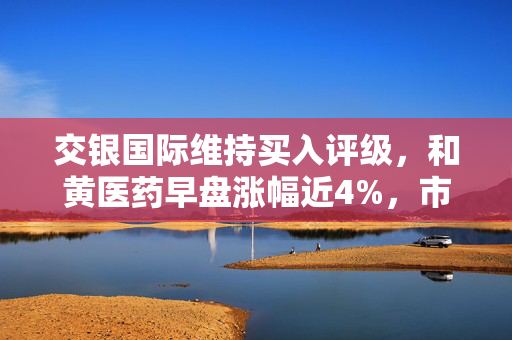 交银国际维持买入评级，和黄医药早盘涨幅近4%，市场前景展望乐观
