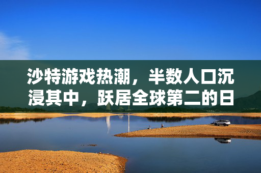 沙特游戏热潮，半数人口沉浸其中，跃居全球第二的日均游戏时长