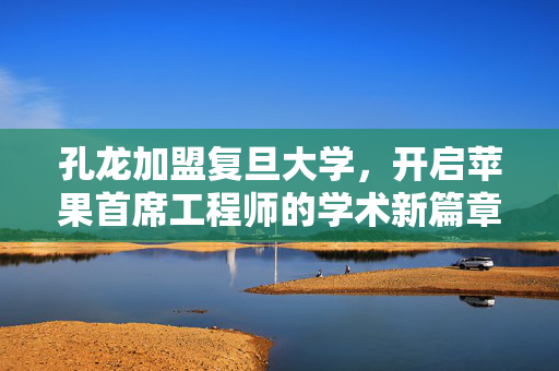 孔龙加盟复旦大学，开启苹果首席工程师的学术新篇章