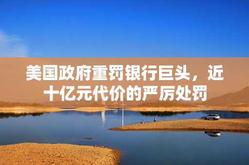 美国政府重罚银行巨头，近十亿元代价的严厉处罚
