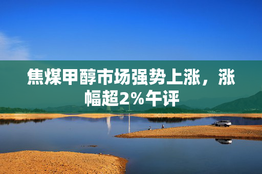 焦煤甲醇市场强势上涨，涨幅超2%午评
