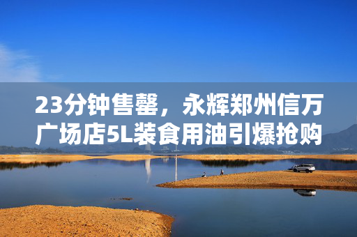 23分钟售罄，永辉郑州信万广场店5L装食用油引爆抢购狂潮