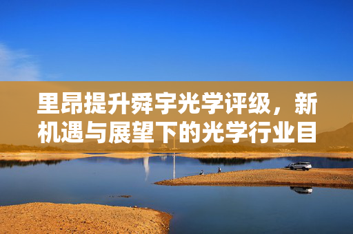 里昂提升舜宇光学评级，新机遇与展望下的光学行业目标价上调至63港元