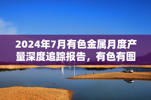 2024年7月有色金属月度产量深度追踪报告，有色有图详解