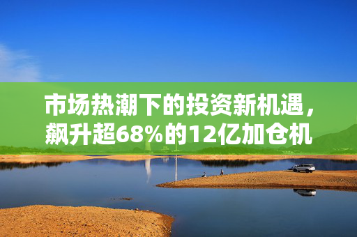 市场热潮下的投资新机遇，飙升超68%的12亿加仓机会