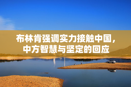 布林肯强调实力接触中国，中方智慧与坚定的回应