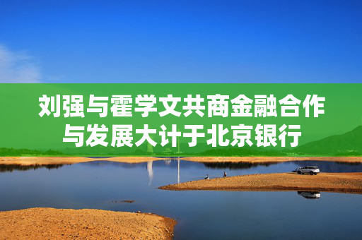 刘强与霍学文共商金融合作与发展大计于北京银行 刘强与霍学文共商金融合作与发展大计于北京银行