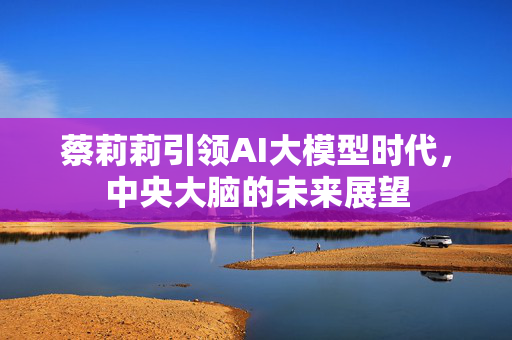 蔡莉莉引领AI大模型时代，中央大脑的未来展望
