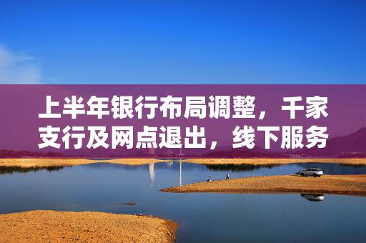 上半年银行布局调整，千家支行及网点退出，线下服务优化升级