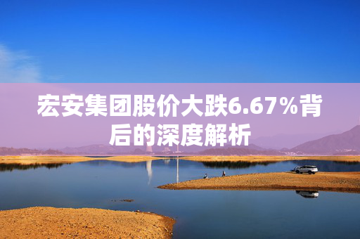 宏安集团股价大跌6.67%背后的深度解析