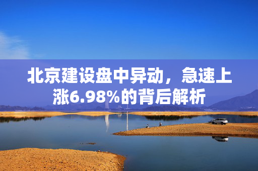 北京建设盘中异动，急速上涨6.98%的背后解析
