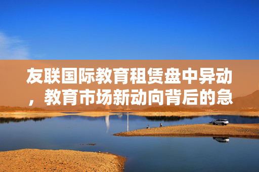 友联国际教育租赁盘中异动，教育市场新动向背后的急速拉升5.32%