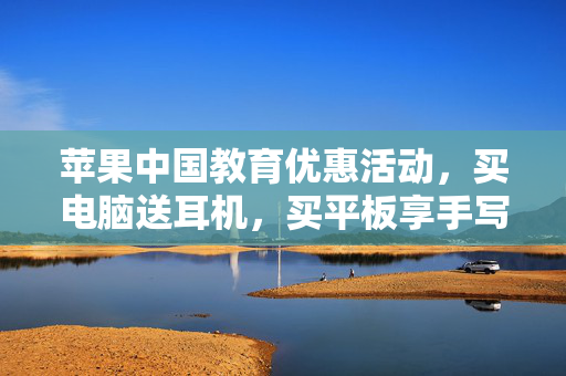 苹果中国教育优惠活动，买电脑送耳机，买平板享手写笔优惠，助力智慧学习新体验