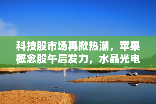 科技股市场再掀热潮，苹果概念股午后发力，水晶光电涨停创新高